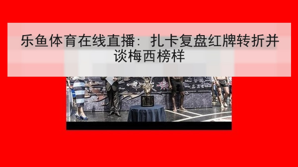 乐鱼体育在线直播: 扎卡复盘红牌转折并谈梅西榜样