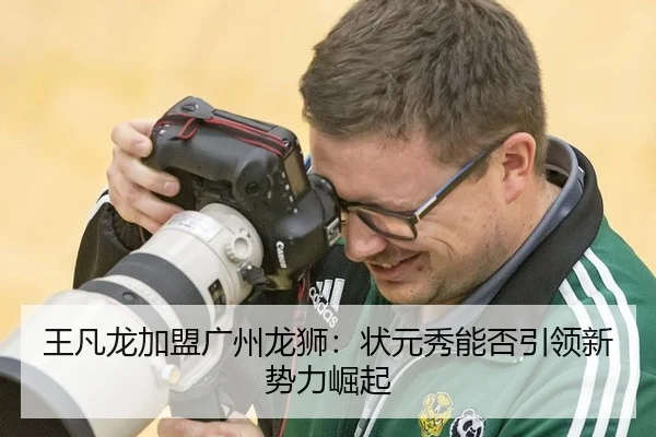 王凡龙加盟广州龙狮：状元秀能否引领新势力崛起