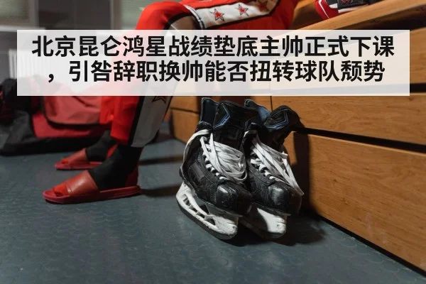 北京昆仑鸿星战绩垫底主帅正式下课，引咎辞职换帅能否扭转球队颓势