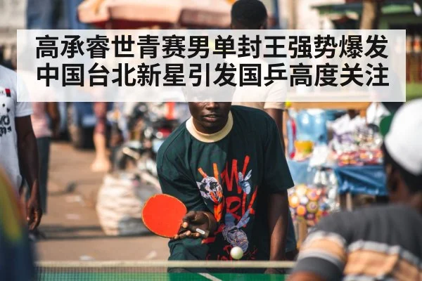 高承睿世青赛男单封王强势爆发 中国台北新星引发国乒高度关注