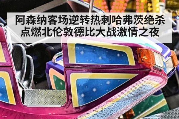 阿森纳客场逆转热刺哈弗茨绝杀点燃北伦敦德比大战激情之夜